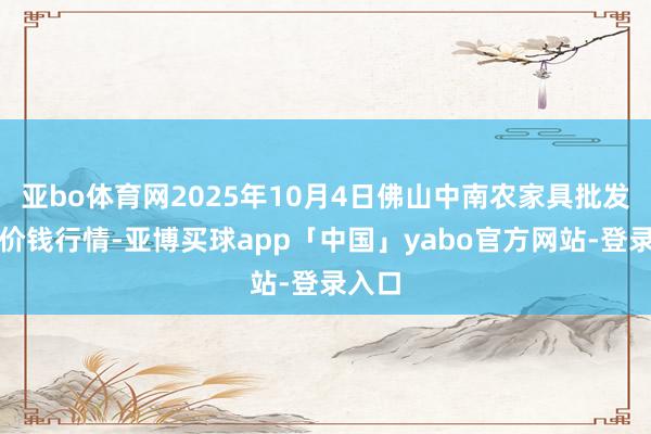 亚bo体育网2025年10月4日佛山中南农家具批发阛阓价钱行情-亚博买球app「中国」yabo官方网站-登录入口
