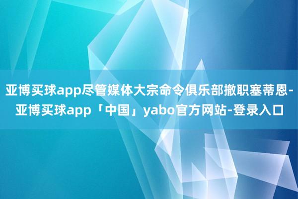 亚博买球app尽管媒体大宗命令俱乐部撤职塞蒂恩-亚博买球app「中国」yabo官方网站-登录入口