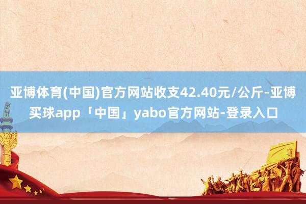 亚博体育(中国)官方网站收支42.40元/公斤-亚博买球app「中国」yabo官方网站-登录入口