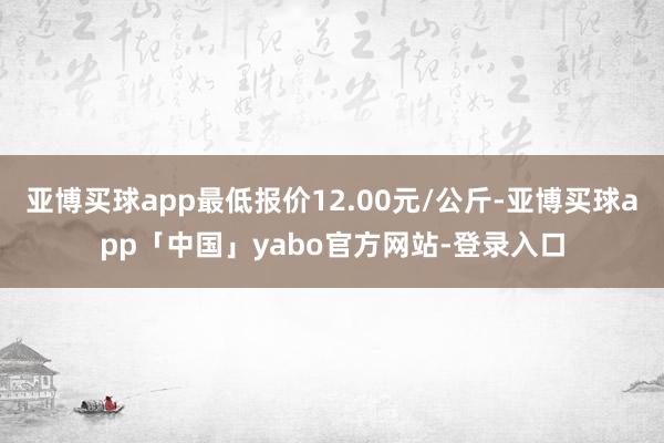 亚博买球app最低报价12.00元/公斤-亚博买球app「中国」yabo官方网站-登录入口