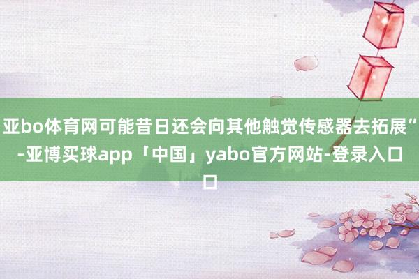 亚bo体育网可能昔日还会向其他触觉传感器去拓展”-亚博买球app「中国」yabo官方网站-登录入口