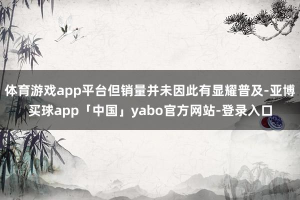 体育游戏app平台但销量并未因此有显耀普及-亚博买球app「中国」yabo官方网站-登录入口