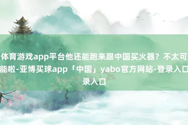 体育游戏app平台他还能跑来跟中国买火器？不太可能啦-亚博买球app「中国」yabo官方网站-登录入口