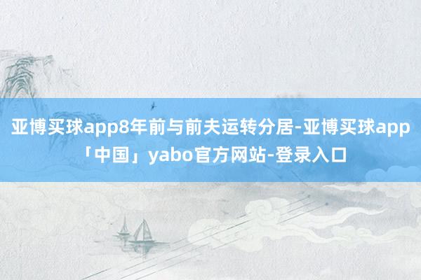 亚博买球app8年前与前夫运转分居-亚博买球app「中国」yabo官方网站-登录入口