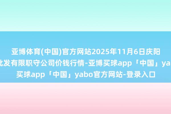 亚博体育(中国)官方网站2025年11月6日庆阳市西峰西郊瓜果蔬菜批发有限职守公司价钱行情-亚博买球app「中国」yabo官方网站-登录入口