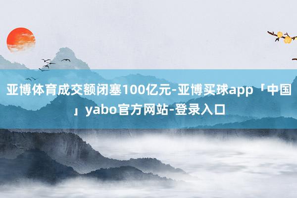 亚博体育成交额闭塞100亿元-亚博买球app「中国」yabo官方网站-登录入口