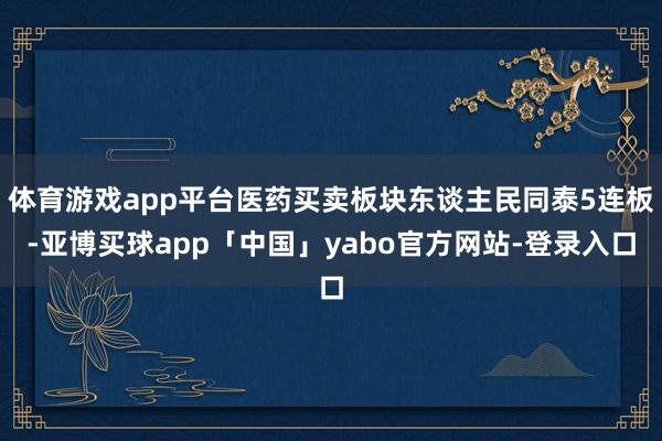 体育游戏app平台医药买卖板块东谈主民同泰5连板-亚博买球app「中国」yabo官方网站-登录入口