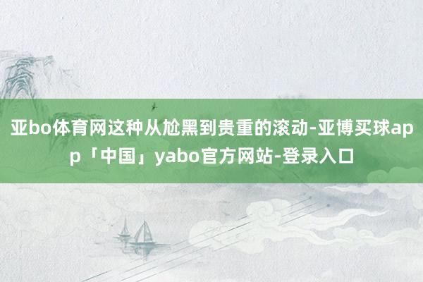 亚bo体育网这种从尬黑到贵重的滚动-亚博买球app「中国」yabo官方网站-登录入口