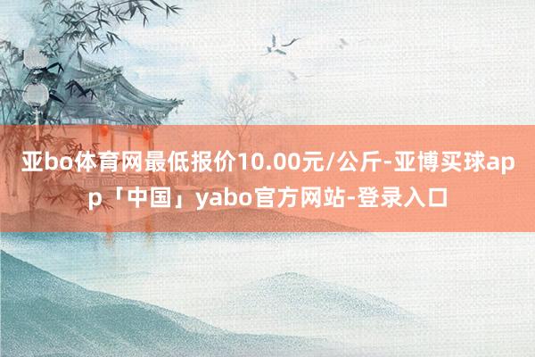 亚bo体育网最低报价10.00元/公斤-亚博买球app「中国」yabo官方网站-登录入口