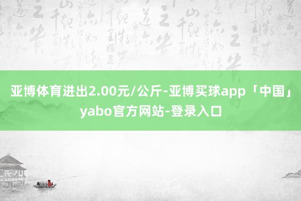 亚博体育进出2.00元/公斤-亚博买球app「中国」yabo官方网站-登录入口