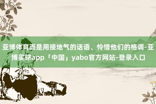亚博体育而是用接地气的话语、怜惜他们的格调-亚博买球app「中国」yabo官方网站-登录入口