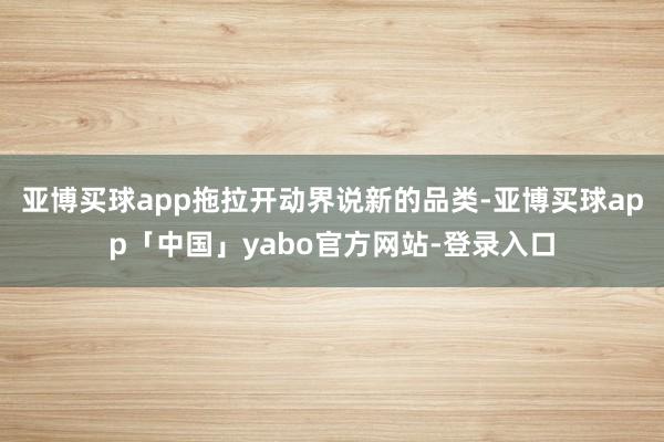 亚博买球app拖拉开动界说新的品类-亚博买球app「中国」yabo官方网站-登录入口