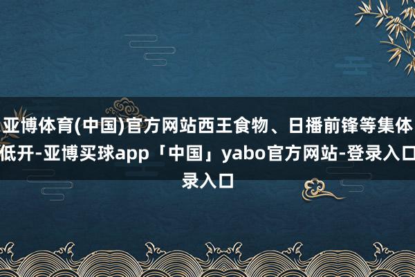 亚博体育(中国)官方网站西王食物、日播前锋等集体低开-亚博买球app「中国」yabo官方网站-登录入口