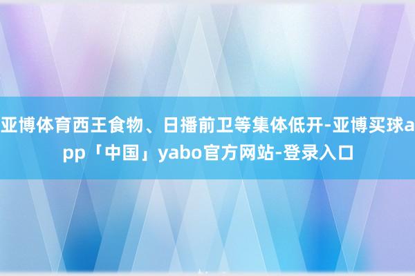 亚博体育西王食物、日播前卫等集体低开-亚博买球app「中国」yabo官方网站-登录入口