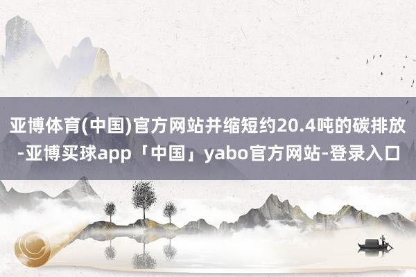 亚博体育(中国)官方网站并缩短约20.4吨的碳排放-亚博买球app「中国」yabo官方网站-登录入口