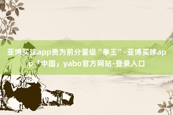 亚博买球app　　贵为前分量级“拳王”-亚博买球app「中国」yabo官方网站-登录入口