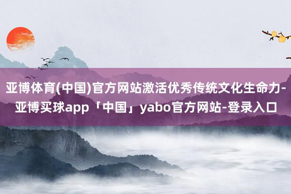 亚博体育(中国)官方网站激活优秀传统文化生命力-亚博买球app「中国」yabo官方网站-登录入口