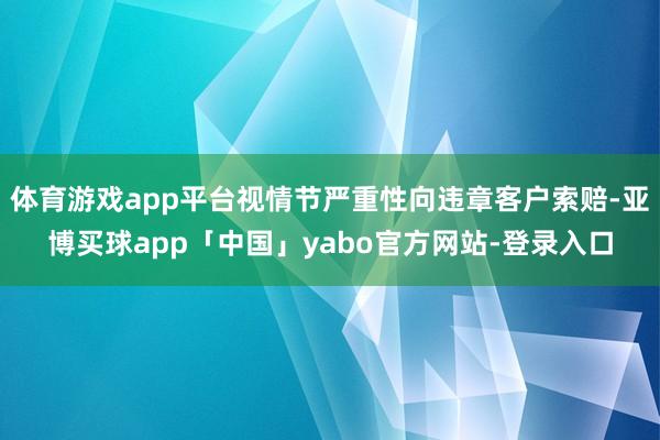 体育游戏app平台视情节严重性向违章客户索赔-亚博买球app「中国」yabo官方网站-登录入口