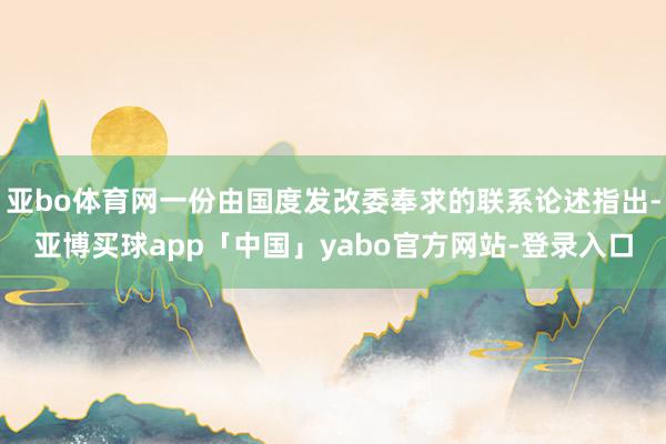 亚bo体育网一份由国度发改委奉求的联系论述指出-亚博买球app「中国」yabo官方网站-登录入口