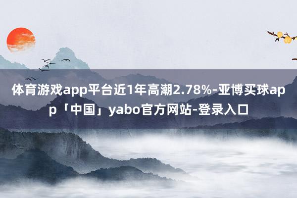 体育游戏app平台近1年高潮2.78%-亚博买球app「中国」yabo官方网站-登录入口