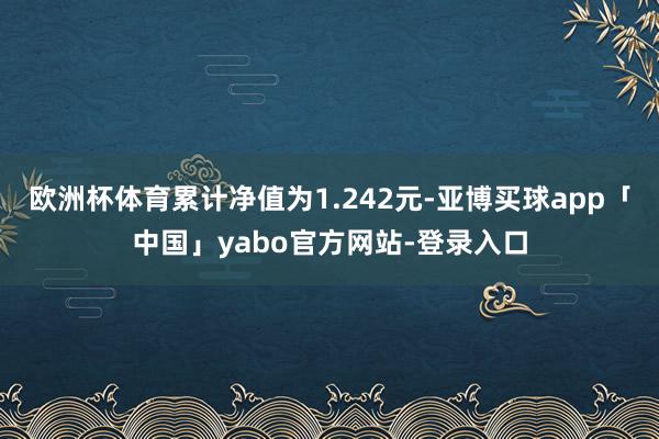欧洲杯体育累计净值为1.242元-亚博买球app「中国」yabo官方网站-登录入口