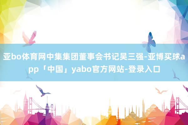 亚bo体育网中集集团董事会书记吴三强-亚博买球app「中国」yabo官方网站-登录入口