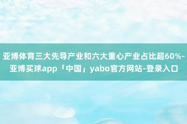 亚博体育三大先导产业和六大重心产业占比超60%-亚博买球app「中国」yabo官方网站-登录入口