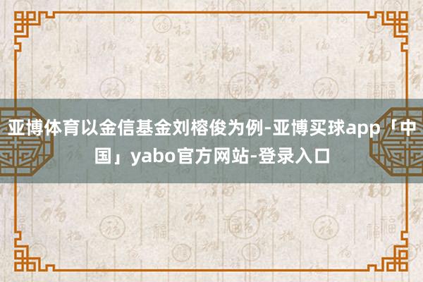 亚博体育以金信基金刘榕俊为例-亚博买球app「中国」yabo官方网站-登录入口