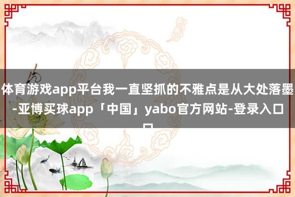 体育游戏app平台我一直坚抓的不雅点是从大处落墨-亚博买球app「中国」yabo官方网站-登录入口