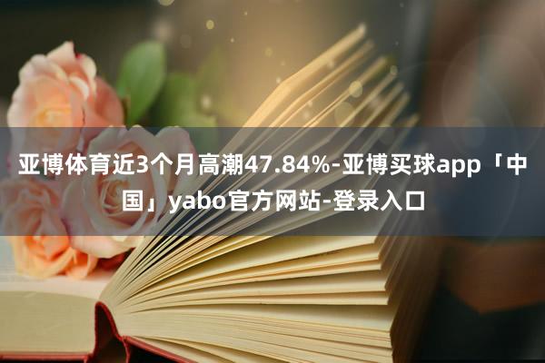 亚博体育近3个月高潮47.84%-亚博买球app「中国」yabo官方网站-登录入口