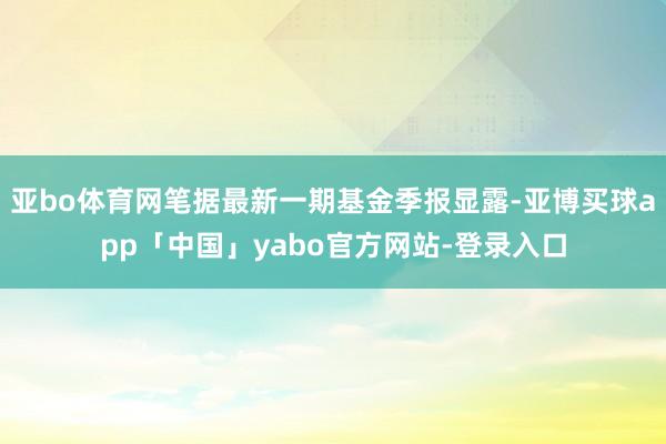 亚bo体育网笔据最新一期基金季报显露-亚博买球app「中国」yabo官方网站-登录入口