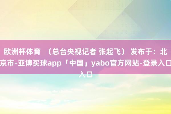 欧洲杯体育  （总台央视记者 张起飞） 发布于：北京市-亚博买球app「中国」yabo官方网站-登录入口