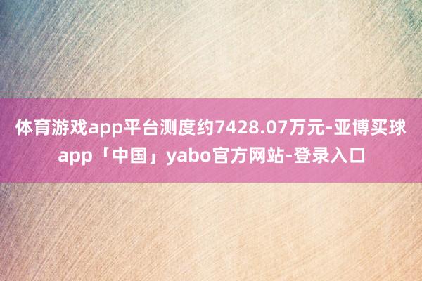 体育游戏app平台测度约7428.07万元-亚博买球app「中国」yabo官方网站-登录入口
