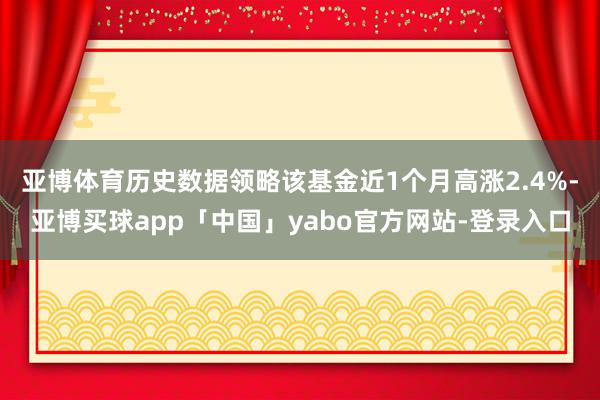 亚博体育历史数据领略该基金近1个月高涨2.4%-亚博买球app「中国」yabo官方网站-登录入口
