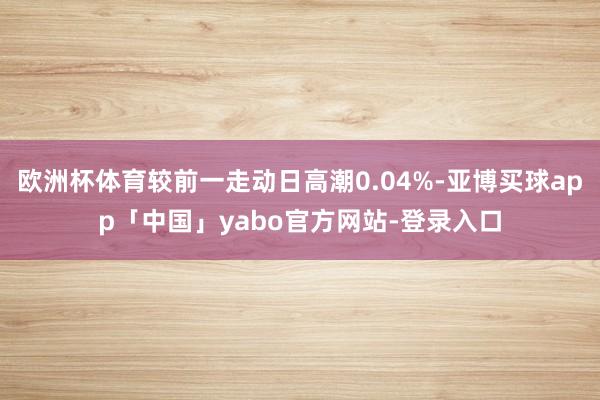 欧洲杯体育较前一走动日高潮0.04%-亚博买球app「中国」yabo官方网站-登录入口