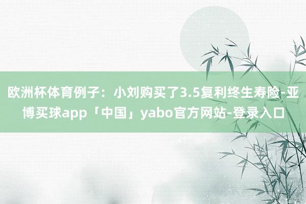 欧洲杯体育例子:小刘购买了3.5复利终生寿险-亚博买球app「中国」yabo官方网站-登录入口