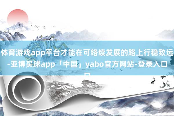 体育游戏app平台才能在可络续发展的路上行稳致远-亚博买球app「中国」yabo官方网站-登录入口