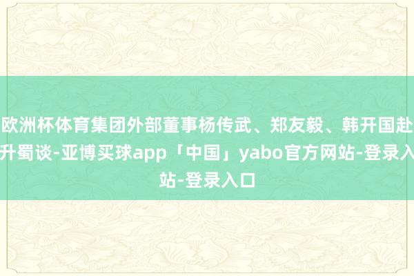 欧洲杯体育集团外部董事杨传武、郑友毅、韩开国赴当升蜀谈-亚博买球app「中国」yabo官方网站-登录入口