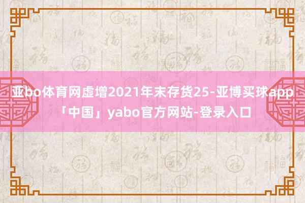 亚bo体育网虚增2021年末存货25-亚博买球app「中国」yabo官方网站-登录入口