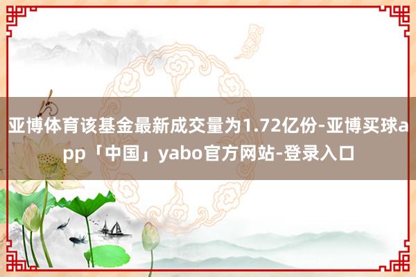 亚博体育该基金最新成交量为1.72亿份-亚博买球app「中国」yabo官方网站-登录入口