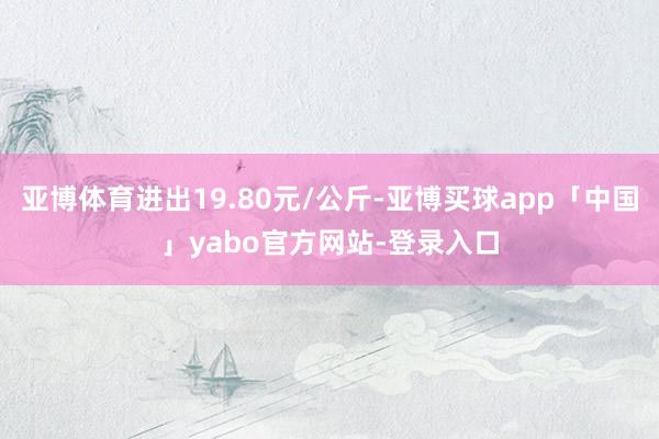 亚博体育进出19.80元/公斤-亚博买球app「中国」yabo官方网站-登录入口