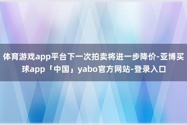体育游戏app平台下一次拍卖将进一步降价-亚博买球app「中国」yabo官方网站-登录入口