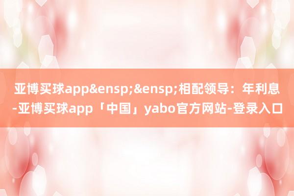 亚博买球app&ensp;&ensp;相配领导：年利息-亚博买球app「中国」yabo官方网站-登录入口
