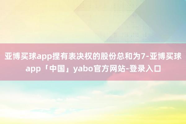 亚博买球app捏有表决权的股份总和为7-亚博买球app「中国」yabo官方网站-登录入口