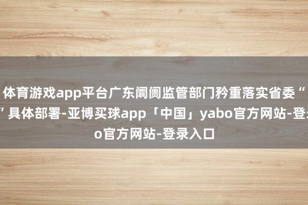 体育游戏app平台广东阛阓监管部门矜重落实省委“1310”具体部署-亚博买球app「中国」yabo官方网站-登录入口