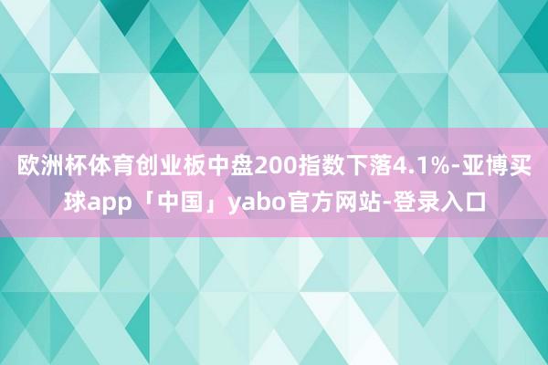 欧洲杯体育创业板中盘200指数下落4.1%-亚博买球app「中国」yabo官方网站-登录入口