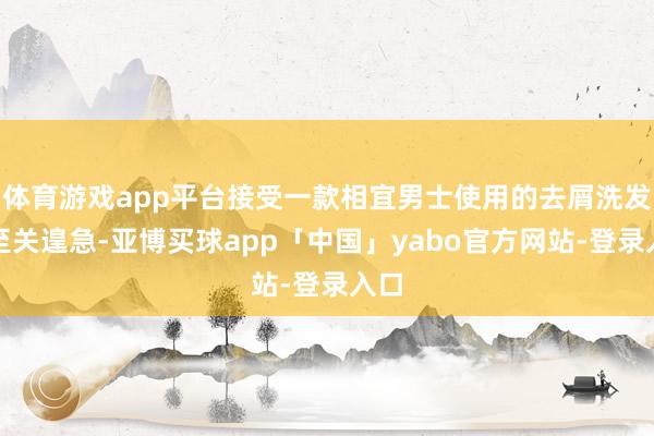 体育游戏app平台接受一款相宜男士使用的去屑洗发水至关遑急-亚博买球app「中国」yabo官方网站-登录入口
