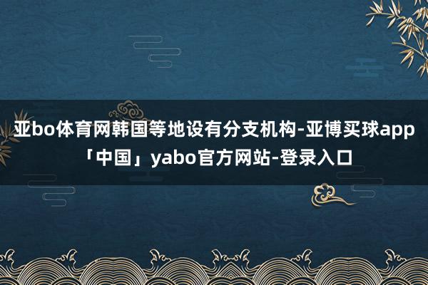 亚bo体育网韩国等地设有分支机构-亚博买球app「中国」yabo官方网站-登录入口