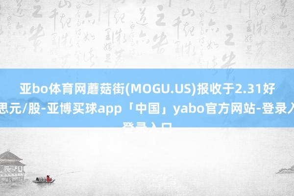 亚bo体育网蘑菇街(MOGU.US)报收于2.31好意思元/股-亚博买球app「中国」yabo官方网站-登录入口