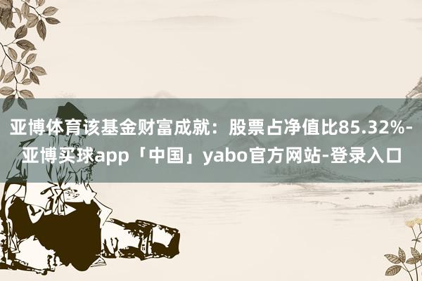 亚博体育该基金财富成就:股票占净值比85.32%-亚博买球app「中国」yabo官方网站-登录入口